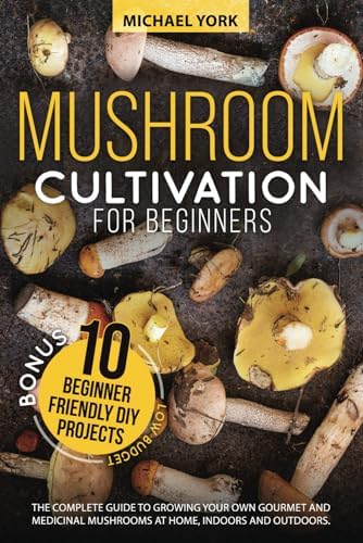 Mushroom Cultivation for Beginners: The Complete Guide to Growing Your Own Gourmet and Medicinal Mushrooms at Home, Indoors and Outdoors. | + BONUS: 10 Beginner-Friendly Low Investment DIY Projects by Michael York