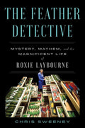 The Feather Detective: Mystery, Mayhem, and the Magnificent Life of Roxie Laybourne by Chris Sweeney