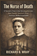 The Nurse of Death: A Narrative True Crime Investigation into Jane Toppan, America’s Most Notorious Medical Serial Killer by Richard B. Wray