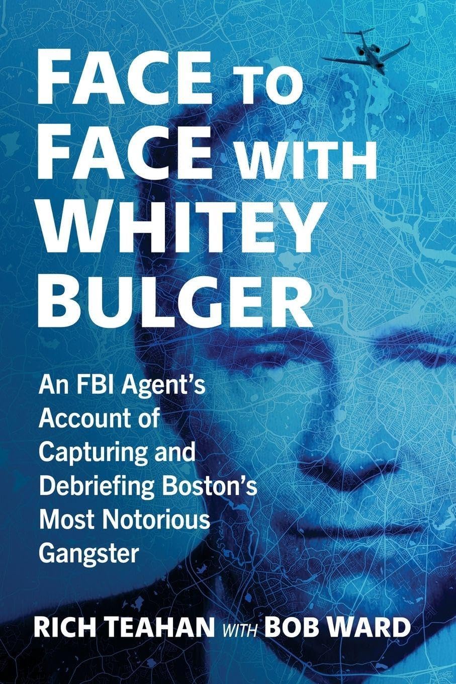 Face to Face with Whitey Bulger: An FBI Agent's Account of Capturing and Debriefing Boston's Most Notorious Gangster by Rich Teahan
