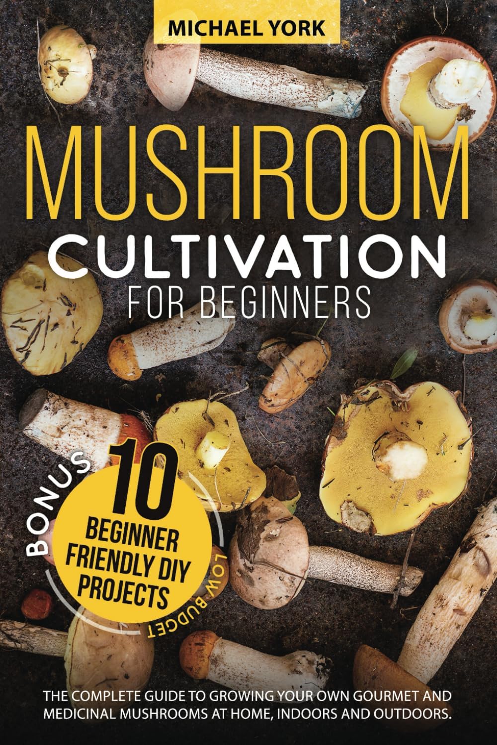 Mushroom Cultivation for Beginners: The Complete Guide to Growing Your Own Gourmet and Medicinal Mushrooms at Home, Indoors and Outdoors. | + BONUS: 10 Beginner-Friendly Low Investment DIY Projects by Michael York
